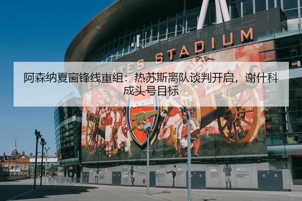 阿森纳夏窗锋线重组：热苏斯离队谈判开启，谢什科成头号目标