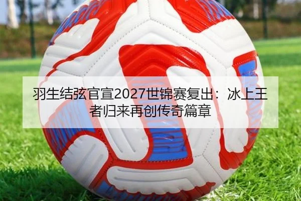 羽生结弦官宣2027世锦赛复出：冰上王者归来再创传奇篇章